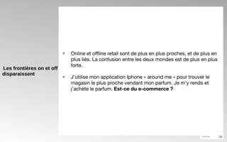 Les frontières on et off disparaissent Online et offline retail sont de plus en plus proches, et de plus en plus liés. La confusion entre les deux mondes est de plus en plus forte. J’utilise mon application Iphone « around me » pour trouver le magasin le plus proche vendant mon parfum. Je m’y rends et j’achète le parfum.  Est-ce du e-commerce ?   