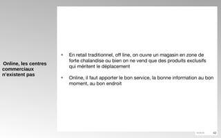 Online, les centres commerciaux n’existent pas En retail traditionnel, off line, on ouvre un magasin en zone de forte chalandise ou bien on ne vend que des produits exclusifs qui méritent le déplacement Online, il faut apporter le bon service, la bonne information au bon moment, au bon endroit 