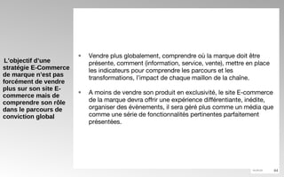 L’objectif d’une stratégie E-Commerce de marque n’est pas forcément de vendre plus sur son site E-commerce mais de comprendre son rôle dans le parcours de conviction global Vendre plus globalement, comprendre où la marque doit être présente, comment (information, service, vente), mettre en place les indicateurs pour comprendre les parcours et les transformations, l’impact de chaque maillon de la chaîne. A moins de vendre son produit en exclusivité, le site E-commerce de la marque devra offrir une expérience différentiante, inédite, organiser des évènements, il sera géré plus comme un média que comme une série de fonctionnalités pertinentes parfaitement présentées. 