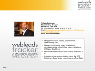 Philippe Guiheneuc
Client Strategy Manager
WEBLEADS TRACKER
Tél: 0970 448 210 I Mobile: 06 86 97 57 32 I
Email: philippe.guiheneuc@webleads-tracker.com I Profil Linkedin
www.webleads-tracker.com
Smart, Simple and Powerful
Page  2
 Philippe Guihéneuc, ESSEC, 20 ans dans le
webmarketing B2B
 Blogueur, conférencier, expert emarketing.fr,
contributeur Locita et Les Echos, expert marketing et
CRM pour SaaS Guru
 Plusieurs livres blancs dont ‘Web tracking B2B or not to
B’
 Installation d’une centaine de sites clients. Ex: EDF
Entreprises, Sage, Alcatel Lucent, Learning Tree, Objis.
 
