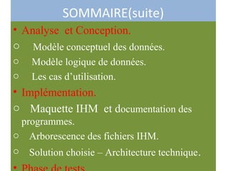 SOMMAIRE(suite)
• Analyse et Conception.
o Modèle conceptuel des données.
o Modèle logique de données.
o Les cas d’utilisation.
• Implémentation.
o Maquette IHM et documentation des
programmes.
o Arborescence des fichiers IHM.
o Solution choisie – Architecture technique.
 