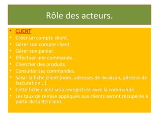 Rôle des acteurs.
• CLIENT
• Créer un compte client.
• Gérer son compte client.
• Gérer son panier.
• Effectuer une commande.
• Chercher des produits.
• Consulter ses commandes.
• Saisir la fiche client (nom, adresses de livraison, adresse de
facturation...).
• Cette fiche client sera enregistrée avec la commande.
• Les taux de remise appliqués aux clients seront récupérés à
partir de la BD client.
 