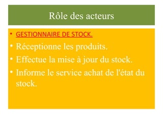 Rôle des acteurs
• GESTIONNAIRE DE STOCK.
• Réceptionne les produits.
• Effectue la mise à jour du stock.
• Informe le service achat de l'état du
stock.
 