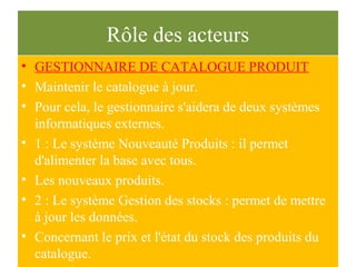 Rôle des acteurs
• GESTIONNAIRE DE CATALOGUE PRODUIT
• Maintenir le catalogue à jour.
• Pour cela, le gestionnaire s'aidera de deux systèmes
informatiques externes.
• 1 : Le système Nouveauté Produits : il permet
d'alimenter la base avec tous.
• Les nouveaux produits.
• 2 : Le système Gestion des stocks : permet de mettre
à jour les données.
• Concernant le prix et l'état du stock des produits du
catalogue.
 