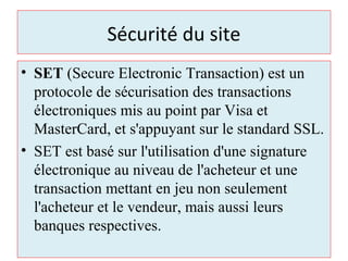 Sécurité du site
• SET (Secure Electronic Transaction) est un
protocole de sécurisation des transactions
électroniques mis au point par Visa et
MasterCard, et s'appuyant sur le standard SSL.
• SET est basé sur l'utilisation d'une signature
électronique au niveau de l'acheteur et une
transaction mettant en jeu non seulement
l'acheteur et le vendeur, mais aussi leurs
banques respectives.
 