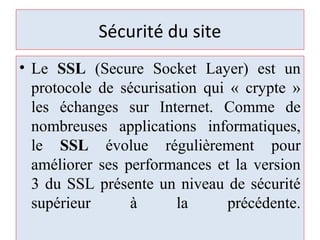 Sécurité du site
• Le SSL (Secure Socket Layer) est un
protocole de sécurisation qui « crypte »
les échanges sur Internet. Comme de
nombreuses applications informatiques,
le SSL évolue régulièrement pour
améliorer ses performances et la version
3 du SSL présente un niveau de sécurité
supérieur à la précédente.
 
