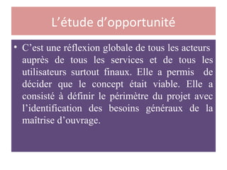 L’étude d’opportunité
• C’est une réflexion globale de tous les acteurs
auprès de tous les services et de tous les
utilisateurs surtout finaux. Elle a permis de
décider que le concept était viable. Elle a
consisté à définir le périmètre du projet avec
l’identification des besoins généraux de la
maîtrise d’ouvrage.
 