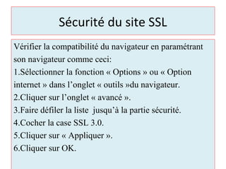 Sécurité du site SSL
Vérifier la compatibilité du navigateur en paramétrant
son navigateur comme ceci:
1.Sélectionner la fonction « Options » ou « Option
internet » dans l’onglet « outils »du navigateur.
2.Cliquer sur l’onglet « avancé ».
3.Faire défiler la liste jusqu’à la partie sécurité.
4.Cocher la case SSL 3.0.
5.Cliquer sur « Appliquer ».
6.Cliquer sur OK.
 