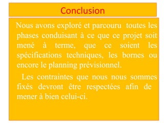 Conclusion
Nous avons exploré et parcouru toutes les
phases conduisant à ce que ce projet soit
mené à terme, que ce soient les
spécifications techniques, les bornes ou
encore le planning prévisionnel.
Les contraintes que nous nous sommes
fixés devront être respectées afin de
mener à bien celui-ci.
 