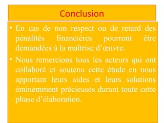 Conclusion
• En cas de non respect ou de retard des
pénalités financières pourront être
demandées à la maîtrise d’œuvre.
• Nous remercions tous les acteurs qui ont
collaboré et soutenu cette étude en nous
apportant leurs aides et leurs solutions
éminemment précieuses durant toute cette
phase d’élaboration.
 