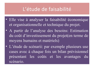 L’étude de faisabilité
• Elle vise à analyser la faisabilité économique
et organisationnelle et technique du projet.
• A partir de l’analyse des besoins: Estimation
du coût d’investissement du projet(en terme de
moyens humains et matériels)
• L’étude de scénarii: par exemple plusieurs use
cases avec à chaque fois un bilan prévisionnel
présentant les coûts et les avantages du
scénario.
 