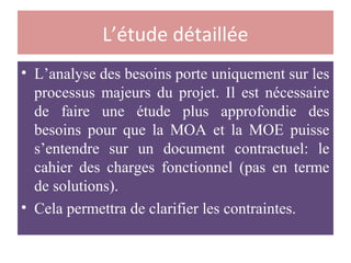 L’étude détaillée
• L’analyse des besoins porte uniquement sur les
processus majeurs du projet. Il est nécessaire
de faire une étude plus approfondie des
besoins pour que la MOA et la MOE puisse
s’entendre sur un document contractuel: le
cahier des charges fonctionnel (pas en terme
de solutions).
• Cela permettra de clarifier les contraintes.
 