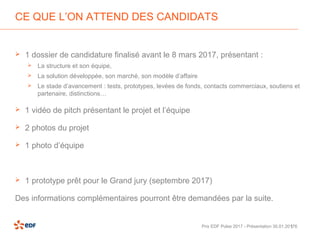 | 6
CE QUE L’ON ATTEND DES CANDIDATS
 1 dossier de candidature finalisé avant le 8 mars 2017, présentant :
 La structure et son équipe,
 La solution développée, son marché, son modèle d’affaire
 Le stade d’avancement : tests, prototypes, levées de fonds, contacts commerciaux, soutiens et
partenaire, distinctions…
 1 vidéo de pitch présentant le projet et l’équipe
 2 photos du projet
 1 photo d’équipe
 1 prototype prêt pour le Grand jury (septembre 2017)
Des informations complémentaires pourront être demandées par la suite.
Prix EDF Pulse 2017 - Présentation 30.01.2017
 