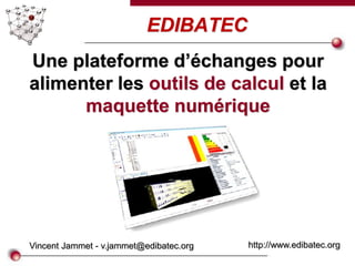 EDIBATEC
Vincent Jammet - v.jammet@edibatec.org http://www.edibatec.org
Une plateforme d’échanges pour
alimenter les outils de calcul et la
maquette numérique
 