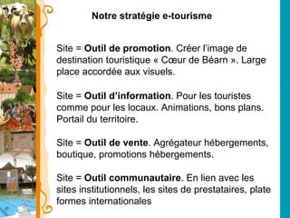 Notre stratégie e-tourisme Site =  Outil de promotion . Créer l’image de destination touristique « Cœur de Béarn ». Large place accordée aux visuels. Site =  Outil d’information . Pour les touristes comme pour les locaux. Animations, bons plans. Portail du territoire. Site =  Outil de vente . Agrégateur hébergements, boutique, promotions hébergements. Site =  Outil communautaire . En lien avec les sites institutionnels, les sites de prestataires, plate formes internationales 