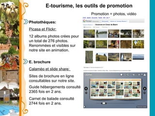 E-tourisme, les outils de promotion Promotion = photos, vidéo Photothèques: Picasa et Flickr:   12 albums photos crées pour un total de 276 photos. Renommées et visibles sur notre site en animation. E. brochure Calaméo et slide share:  Sites de brochure en ligne consultables sur notre site.  Guide hébergements consulté 2365 fois en 2 ans. Carnet de balade consulté 2744 fois en 2 ans. 