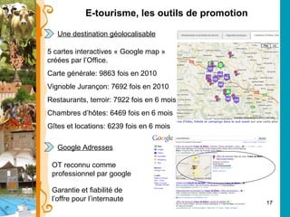 E-tourisme, les outils de promotion Une destination géolocalisable 5 cartes interactives « Google map » créées par l’Office. Carte générale: 9863 fois en 2010 Vignoble Jurançon: 7692 fois en 2010 Restaurants, terroir: 7922 fois en 6 mois Chambres d’hôtes: 6469 fois en 6 mois Gîtes et locations: 6239 fois en 6 mois Google Adresses OT reconnu comme professionnel par google Garantie et fiabilité de l’offre pour l’internaute 