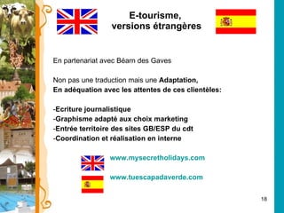E-tourisme,  versions étrangères En partenariat avec Béarn des Gaves Non pas une traduction mais une  Adaptation, En adéquation avec les attentes de ces clientèles: Ecriture journalistique Graphisme adapté aux choix marketing Entrée territoire des sites GB/ESP du cdt Coordination et réalisation en interne www.mysecretholidays.com www.tuescapadaverde.com 