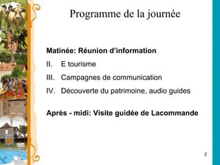 Programme de la journée Matinée: Réunion d’information E tourisme Campagnes de communication  Découverte du patrimoine, audio guides Après - midi: Visite guidée de Lacommande 
