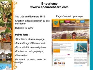 E-tourisme wwww.coeurdebearn.com Site crée en  décembre 2010  Création et réactualisation du site en interne Budget : 12 000€  Points forts  : Graphisme et mise en page, Paramétrage référencement, Compatibilité des navigateurs Recherche cartographique, Newsletter Innovant : e-cards, carnet de voyage  Page d’accueil dynamique 