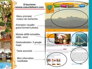 E-tourisme wwww.coeurdebearn.com Menu principal, moteur de recherche Texte accroche Géolocalisation: 5 google maps  Animation visuelle: grand format 6 photos  Module défilé actualités, vidéo, zoom Bloc information modifiable 
