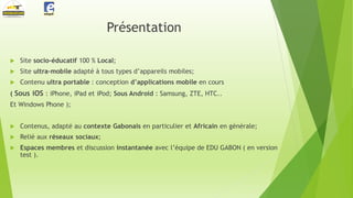 Présentation


Site socio-éducatif 100 % Local;



Site ultra-mobile adapté à tous types d’appareils mobiles;



Contenu ultra portable : conception d’applications mobile en cours

( Sous iOS : iPhone, iPad et iPod; Sous Android : Samsung, ZTE, HTC..
Et Windows Phone );


Contenus, adapté au contexte Gabonais en particulier et Africain en générale;



Relié aux réseaux sociaux;



Espaces membres et discussion instantanée avec l’équipe de EDU GABON ( en version
test ).

 