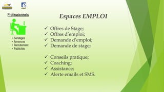 Espaces EMPLOI





Offres de Stage;
Offres d’emploi;
Demande d’emploi;
Demande de stage;






Conseils pratique;
Coaching;
Assistance;
Alerte emails et SMS.

 