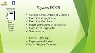 Espaces DOCS







Cours ( Ecrits, Audio et Vidéos );
Exercices d’application;
Exercices Corrigés;
Sujets d’examens et concours;
Exposés et Rapports;
Soutenances;

 Conseils pratique;
 Espaces de discussion;
 Calendriers officielles.

 
