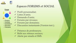 Espaces FORUMS et SOCIAL







Profil personnalisé;
Listes d’amis;
Demande d’amis;
Forums par niveaux;
Forums par domaines;
Discussion instantanée (Version test );

 Présence de professeurs;
 Relié aux réseaux sociaux;
 Alerte par emails et SMS.

 
