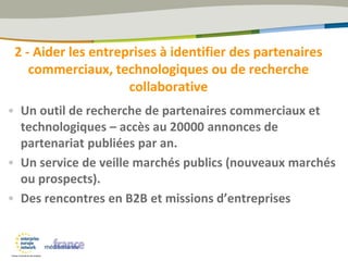 2 - Aider les entreprises à identifier des partenaires
commerciaux, technologiques ou de recherche
collaborative
• Un outil de recherche de partenaires commerciaux et
technologiques – accès au 20000 annonces de
partenariat publiées par an.
• Un service de veille marchés publics (nouveaux marchés
ou prospects).
• Des rencontres en B2B et missions d’entreprises
 