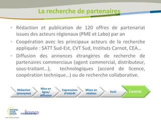 • Rédaction et publication de 120 offres de partenariat
issues des acteurs régionaux (PME et Labo) par an
• Coopération avec les principaux acteurs de la recherche
appliquée : SATT Sud-Est, CVT Sud, Instituts Carnot, CEA…
• Diffusion des annonces étrangères de recherche de
partenaires commerciaux (agent commercial, distributeur,
sous-traitant…), technologiques (accord de licence,
coopération technique…) ou de recherche collaborative.
Mise en
ligne/
diffusion
Mises en
relation
Suivi ContratRédaction
(anonyme)
Expressions
d’intérêt
La recherche de partenaires
 