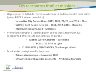 Les rencontres BtoB et missions
• Organisation en PACA de rencontres d’affaires à la demande des partenaires
(pôles, PRIDES, réseau consulaire)
• Innovative City Convention – 2013, 2014, 24/25 juin 2015 – Nice
• SYRREN Refit Repair Network – 2011, 2012, 2013 - Marseille
• Med Business Days 2014 – Marseille
• Promotion et soutien à la participation de nos clients régionaux aux
rencontres d’affaires EEN, en France ou en Europe:
• Mobile World Congress – Barcelona
• POLLUTEC Paris et Lyon
• EURONAVAL / EUROSATORY / Le Bourget - Paris
• Missions technologiques d'entreprises :
• Brême aéronautique - Novembre 2013
• Efficacité Energétique des Bâtiments – Avril 2015, Marseille
 