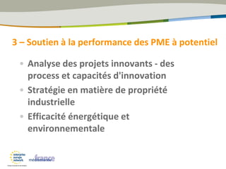 • Analyse des projets innovants - des
process et capacités d'innovation
• Stratégie en matière de propriété
industrielle
• Efficacité énergétique et
environnementale
3 – Soutien à la performance des PME à potentiel
 