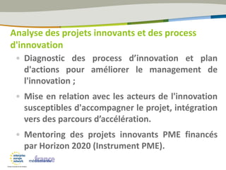 • Diagnostic des process d’innovation et plan
d'actions pour améliorer le management de
l'innovation ;
• Mise en relation avec les acteurs de l'innovation
susceptibles d'accompagner le projet, intégration
vers des parcours d’accélération.
• Mentoring des projets innovants PME financés
par Horizon 2020 (Instrument PME).
Analyse des projets innovants et des process
d'innovation
 