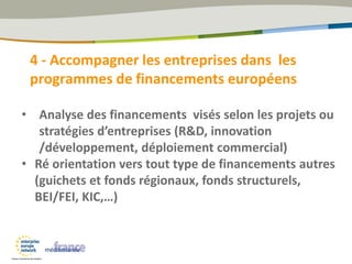 4 - Accompagner les entreprises dans les
programmes de financements européens
• Analyse des financements visés selon les projets ou
stratégies d’entreprises (R&D, innovation
/développement, déploiement commercial)
• Ré orientation vers tout type de financements autres
(guichets et fonds régionaux, fonds structurels,
BEI/FEI, KIC,…)
 