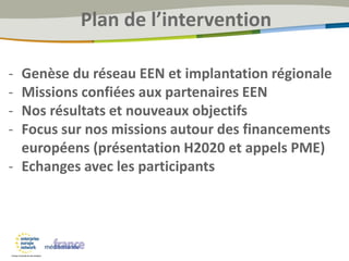 Plan de l’intervention
- Genèse du réseau EEN et implantation régionale
- Missions confiées aux partenaires EEN
- Nos résultats et nouveaux objectifs
- Focus sur nos missions autour des financements
européens (présentation H2020 et appels PME)
- Echanges avec les participants
 