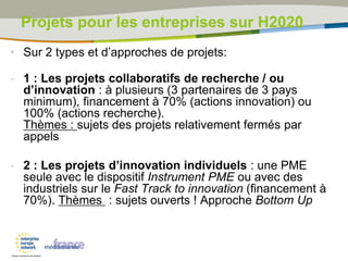 Projets pour les entreprises sur H2020
• Sur 2 types et d’approches de projets:
- 1 : Les projets collaboratifs de recherche / ou
d’innovation : à plusieurs (3 partenaires de 3 pays
minimum), financement à 70% (actions innovation) ou
100% (actions recherche).
Thèmes : sujets des projets relativement fermés par
appels
- 2 : Les projets d’innovation individuels : une PME
seule avec le dispositif Instrument PME ou avec des
industriels sur le Fast Track to innovation (financement à
70%). Thèmes : sujets ouverts ! Approche Bottom Up
 