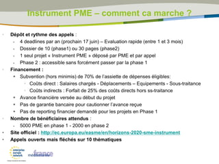• Dépôt et rythme des appels :
 4 deadlines par an (prochain 17 juin) – Evaluation rapide (entre 1 et 3 mois)
 Dossier de 10 (phase1) ou 30 pages (phase2)
 1 seul projet « Instrument PME » déposé par PME et par appel
 Phase 2 : accessible sans forcément passer par la phase 1
• Financement :
 Subvention (hors minimis) de 70% de l’assiette de dépenses éligibles:
• Coûts direct : Salaires chargés - Déplacements – Equipements - Sous-traitance
• Coûts indirects : Forfait de 25% des coûts directs hors ss-traitance
 Avance financière versée au début du projet
 Pas de garantie bancaire pour cautionner l’avance reçue
 Pas de reporting financier demandé pour les projets en Phase 1
• Nombre de bénéficiaires attendus :
 5000 PME en phase 1 - 2000 en phase 2
• Site officiel : http://ec.europa.eu/easme/en/horizons-2020-sme-instrument
• Appels ouverts mais fléchés sur 10 thématiques
Instrument PME – comment ca marche ?
 