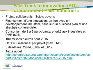 • Projets collaboratifs - Sujets ouverts
• Financement d’une innovation, en lien avec un
développement industriel, basé sur un business plan et une
stratégie commerciale.
• Consortium de 3 à 5 participants: priorité aux industriels et
PME (60%)
• 100 millions d’euros pour 2015
• De 1 à 2 millions € par projet (max 3 M €)
• 3 deadlines: 29/04, 01/09 et 01/12
• Texte appel :
http://ec.europa.eu/research/participants/portal/desktop/en/op
portunities/h2020/topics/9096-ftipilot-1-2015.html
Fast Track to innovation (FTI) :
« l’instrument PME industriel »
 