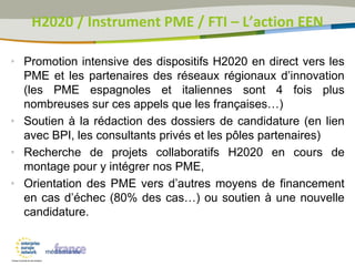 • Promotion intensive des dispositifs H2020 en direct vers les
PME et les partenaires des réseaux régionaux d’innovation
(les PME espagnoles et italiennes sont 4 fois plus
nombreuses sur ces appels que les françaises…)
• Soutien à la rédaction des dossiers de candidature (en lien
avec BPI, les consultants privés et les pôles partenaires)
• Recherche de projets collaboratifs H2020 en cours de
montage pour y intégrer nos PME,
• Orientation des PME vers d’autres moyens de financement
en cas d’échec (80% des cas…) ou soutien à une nouvelle
candidature.
H2020 / Instrument PME / FTI – L’action EEN
 
