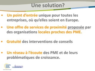 • Un point d’entrée unique pour toutes les
entreprises, où qu’elles soient en Europe.
• Une offre de services de proximité proposée par
des organisations locales proches des PME.
• Gratuité des interventions de conseils
• Un réseau à l’écoute des PME et de leurs
problématiques de croissance.
Une solution?
 