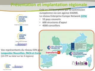 Créé en 2008, et piloté par la Commission
européenne via son agence EASME.
Le réseau Enterprise Europe Network (EEN)
• 53 pays couverts
• 600 structures d’appui
• 4000 conseillers
Vos représentants du réseau EEN pour
Languedoc Roussillon, PACA et Corse
(15 ETP au total sur les 3 régions)
Présentation et implantation régionale
 