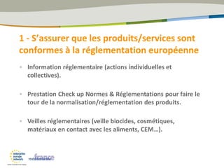 1 - S’assurer que les produits/services sont
conformes à la réglementation européenne
• Information réglementaire (actions individuelles et
collectives).
• Prestation Check up Normes & Réglementations pour faire le
tour de la normalisation/réglementation des produits.
• Veilles réglementaires (veille biocides, cosmétiques,
matériaux en contact avec les aliments, CEM…).
 