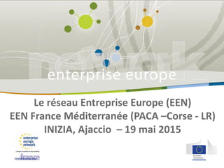 Le réseau Entreprise Europe (EEN)
EEN France Méditerranée (PACA –Corse - LR)
INIZIA, Ajaccio – 19 mai 2015
 