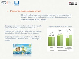 L’IMPACT DU DIGITAL SUR LES ACHATS
                   – 2ème learning: pour des marques matures, les campagnes web
                     peuvent aussi permettre le développement des volumes achetés
                   – llustration avec le cas Lesieur


Campagne de communication autour de la nouvelle       Quantité achetée Isio 4 de Lesieur
formule l’huile ISIO 4 enrichie en vitamine D.

Objectifs de notoriété et préférence de marque,
cumulés à un objectif volume via bon de réduction.

Dispositifpublicitaire : campagne bi-média TV & Web
Environnements Windows Live : Messenger &
Hotmail.
 