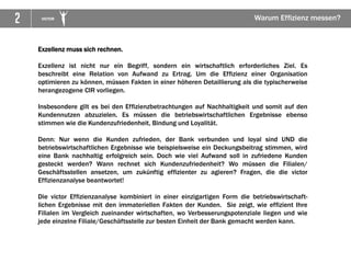 2 VICTOR Warum Effizienz messen?
Exzellenz muss sich rechnen.
Exzellenz ist nicht nur ein Begriff, sondern ein wirtschaftlich erforderliches Ziel. Es
beschreibt eine Relation von Aufwand zu Ertrag. Um die Effizienz einer Organisation
optimieren zu können, müssen Fakten in einer höheren Detaillierung als die typischerweise
herangezogene CIR vorliegen.
Insbesondere gilt es bei den Effizienzbetrachtungen auf Nachhaltigkeit und somit auf den
Kundennutzen abzuzielen. Es müssen die betriebswirtschaftlichen Ergebnisse ebenso
stimmen wie die Kundenzufriedenheit, Bindung und Loyalität.
Denn: Nur wenn die Kunden zufrieden, der Bank verbunden und loyal sind UND die
betriebswirtschaftlichen Ergebnisse wie beispielsweise ein Deckungsbeitrag stimmen, wird
eine Bank nachhaltig erfolgreich sein. Doch wie viel Aufwand soll in zufriedene Kunden
gesteckt werden? Wann rechnet sich Kundenzufriedenheit? Wo müssen die Filialen/
Geschäftsstellen ansetzen, um zukünftig effizienter zu agieren? Fragen, die die victor
Effizienzanalyse beantwortet!
Die victor Effizienzanalyse kombiniert in einer einzigartigen Form die betriebswirtschaft-
lichen Ergebnisse mit den immateriellen Fakten der Kunden. Sie zeigt, wie effizient Ihre
Filialen im Vergleich zueinander wirtschaften, wo Verbesserungspotenziale liegen und wie
jede einzelne Filiale/Geschäftsstelle zur besten Einheit der Bank gemacht werden kann.
 