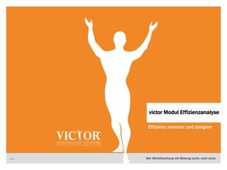 1 VICTOR
Wer Marktforschung mit Wirkung sucht, nutzt victor.
Effizienz messen und steigern
2013
victor Modul Effizienzanalyse
 