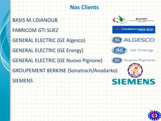 Nos Clients
BASIS M.I.DJANOUB
FABRICOM GTI SUEZ
GENERAL ELECTRIC (GE Algesco)
GENERAL ELECTRIC (GE Energy)
GENERAL ELECTRI...
