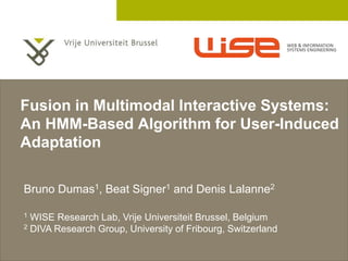 2 December 2005
Fusion in Multimodal Interactive Systems:
An HMM-Based Algorithm for User-Induced
Adaptation
Bruno Dumas1, Beat Signer1 and Denis Lalanne2
1 WISE Research Lab, Vrije Universiteit Brussel, Belgium
2 DIVA Research Group, University of Fribourg, Switzerland
 