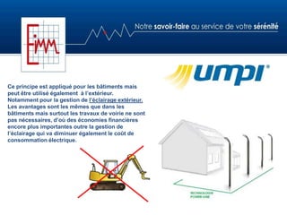 Ce principe est appliqué pour les bâtiments mais
peut être utilisé également à l’extérieur.
Notamment pour la gestion de l’éclairage extérieur.
Les avantages sont les mêmes que dans les
bâtiments mais surtout les travaux de voirie ne sont
pas nécessaires, d’où des économies financières
encore plus importantes outre la gestion de
l’éclairage qui va diminuer également le coût de
consommation électrique.
 